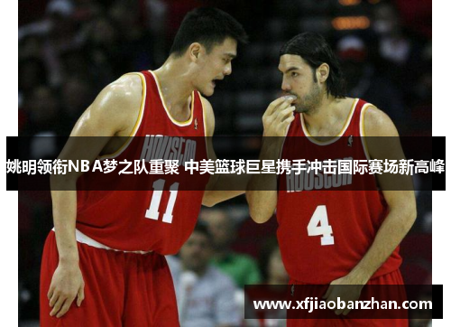 姚明领衔NBA梦之队重聚 中美篮球巨星携手冲击国际赛场新高峰