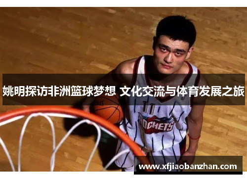 姚明探访非洲篮球梦想 文化交流与体育发展之旅