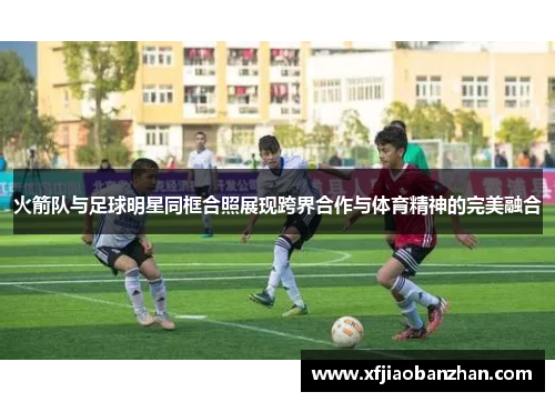 火箭队与足球明星同框合照展现跨界合作与体育精神的完美融合