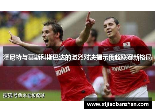 泽尼特与莫斯科斯巴达的激烈对决揭示俄超联赛新格局